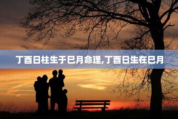 丁酉日柱生于巳月命理,丁酉日生在巳月