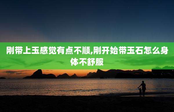 刚带上玉感觉有点不顺,刚开始带玉石怎么身体不舒服
