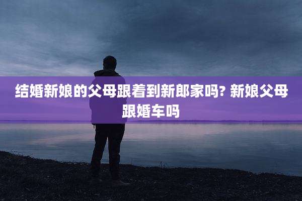 结婚新娘的父母跟着到新郎家吗? 新娘父母跟婚车吗