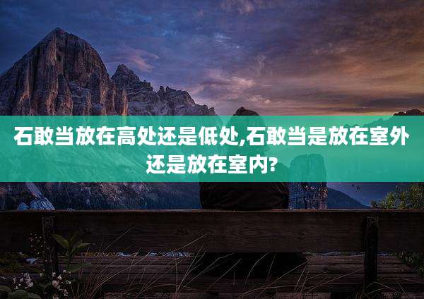 石敢当放在高处还是低处,石敢当是放在室外还是放在室内?
