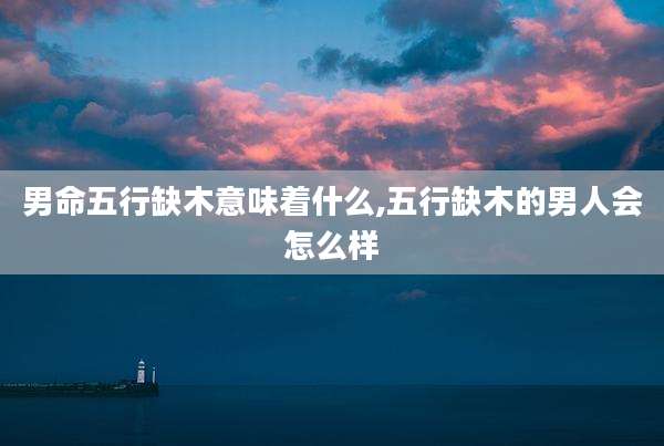 男命五行缺木意味着什么,五行缺木的男人会怎么样