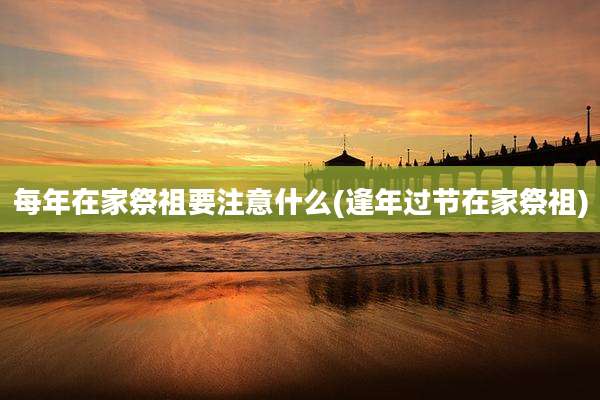每年在家祭祖要注意什么(逢年过节在家祭祖)
