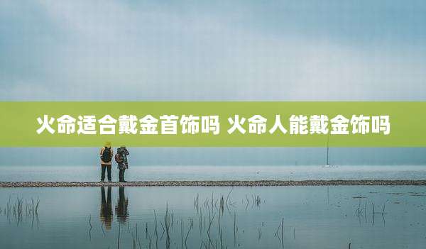 火命适合戴金首饰吗 火命人能戴金饰吗