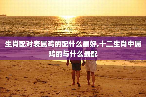 生肖配对表属鸡的配什么最好,十二生肖中属鸡的与什么最配