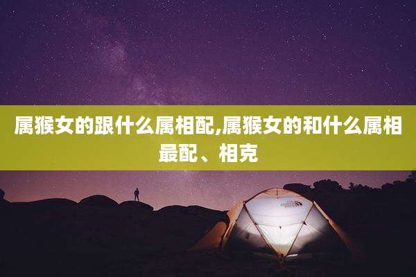 属猴女的跟什么属相配,属猴女的和什么属相最配、相克