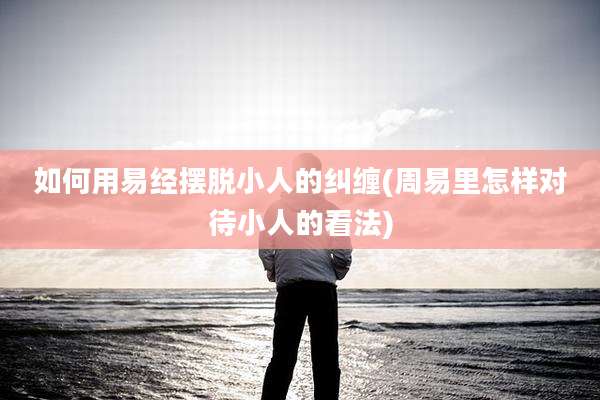 如何用易经摆脱小人的纠缠(周易里怎样对待小人的看法)