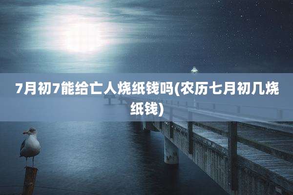 7月初7能给亡人烧纸钱吗(农历七月初几烧纸钱)