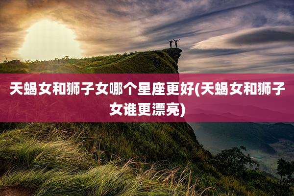 天蝎女和狮子女哪个星座更好(天蝎女和狮子女谁更漂亮)