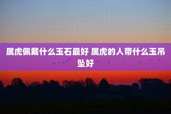 属虎佩戴什么玉石最好 属虎的人带什么玉吊坠好