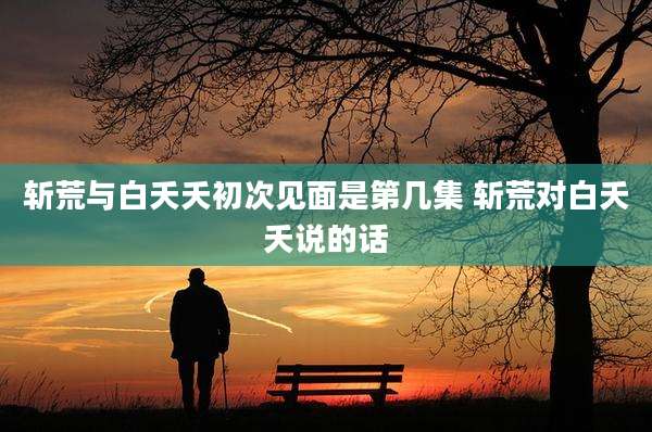 斩荒与白夭夭初次见面是第几集 斩荒对白夭夭说的话