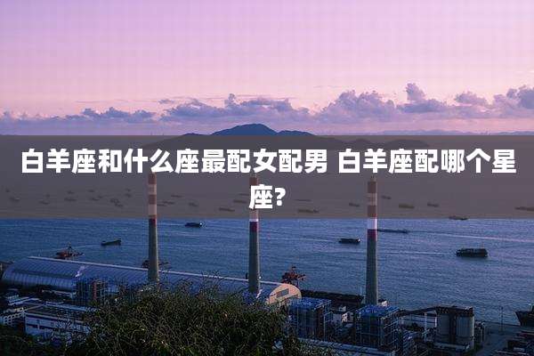 白羊座和什么座最配女配男 白羊座配哪个星座?
