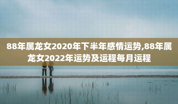 88年属龙女2020年下半年感情运势,88年属龙女2022年运势及运程每月运程
