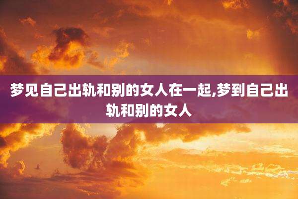 梦见自己出轨和别的女人在一起,梦到自己出轨和别的女人