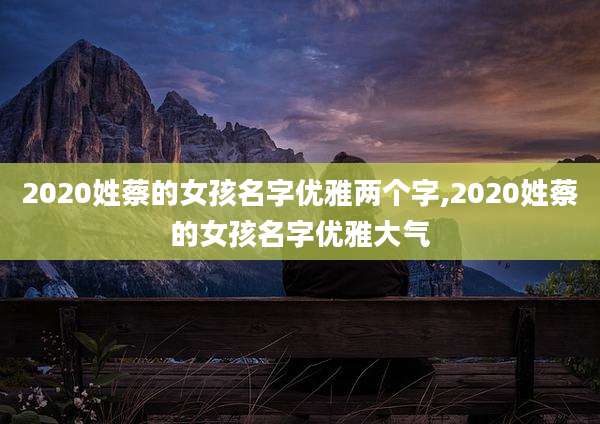 2020姓蔡的女孩名字优雅两个字,2020姓蔡的女孩名字优雅大气