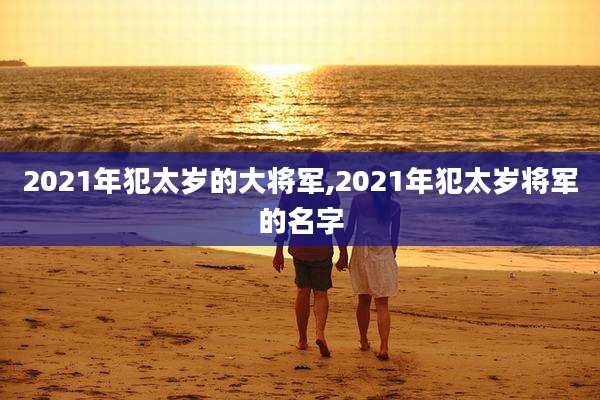 2021年犯太岁的大将军,2021年犯太岁将军的名字