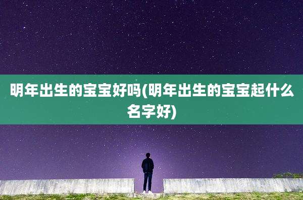 明年出生的宝宝好吗(明年出生的宝宝起什么名字好)