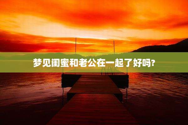 梦见闺蜜和老公在一起了好吗?
