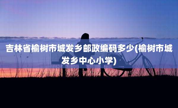 吉林省榆树市城发乡邮政编码多少(榆树市城发乡中心小学)