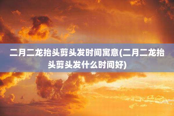 二月二龙抬头剪头发时间寓意(二月二龙抬头剪头发什么时间好)