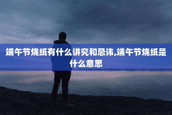 端午节烧纸有什么讲究和忌讳,端午节烧纸是什么意思