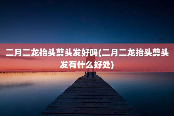 二月二龙抬头剪头发好吗(二月二龙抬头剪头发有什么好处)