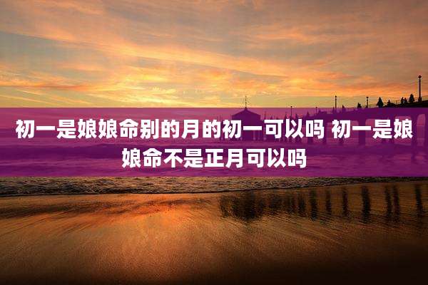 初一是娘娘命别的月的初一可以吗 初一是娘娘命不是正月可以吗