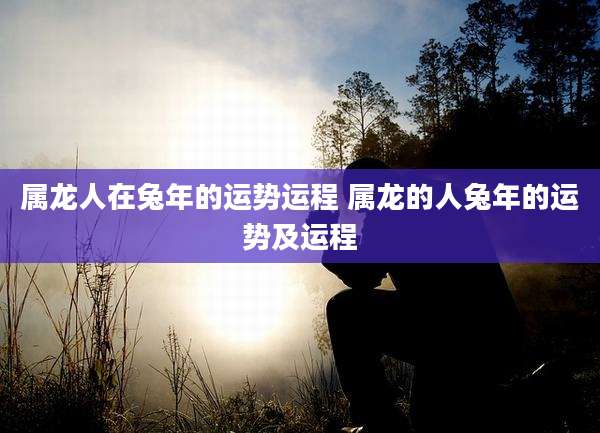 属龙人在兔年的运势运程 属龙的人兔年的运势及运程