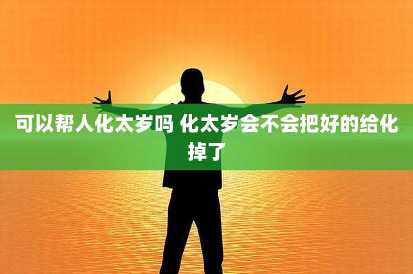 可以帮人化太岁吗 化太岁会不会把好的给化掉了