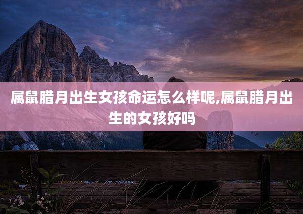 属鼠腊月出生女孩命运怎么样呢,属鼠腊月出生的女孩好吗