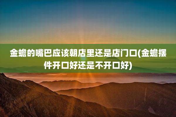 金蟾的嘴巴应该朝店里还是店门口(金蟾摆件开口好还是不开口好)