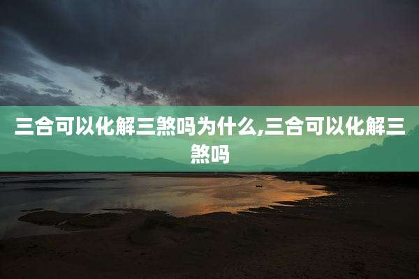 三合可以化解三煞吗为什么,三合可以化解三煞吗