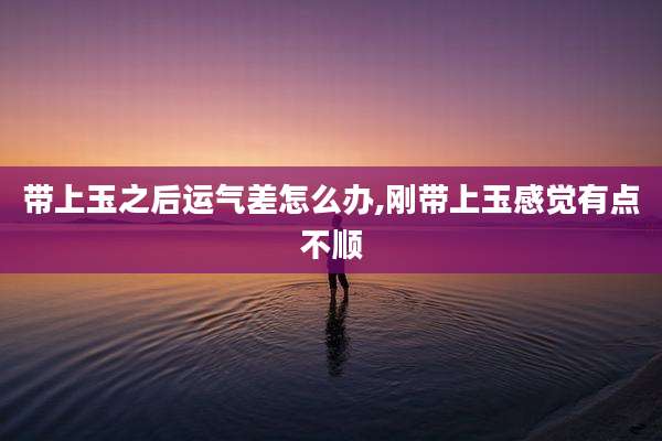 带上玉之后运气差怎么办,刚带上玉感觉有点不顺