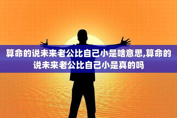 算命的说未来老公比自己小是啥意思,算命的说未来老公比自己小是真的吗