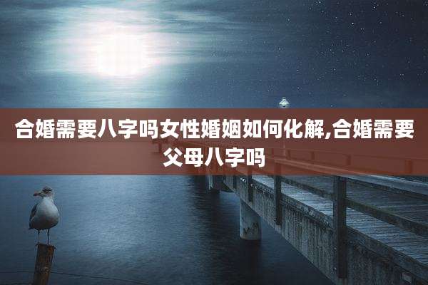 合婚需要八字吗女性婚姻如何化解,合婚需要父母八字吗