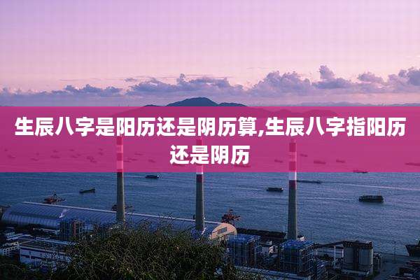 生辰八字是阳历还是阴历算,生辰八字指阳历还是阴历