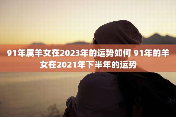 91年属羊女在2023年的运势如何 91年的羊女在2021年下半年的运势