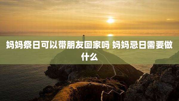 妈妈祭日可以带朋友回家吗 妈妈忌日需要做什么