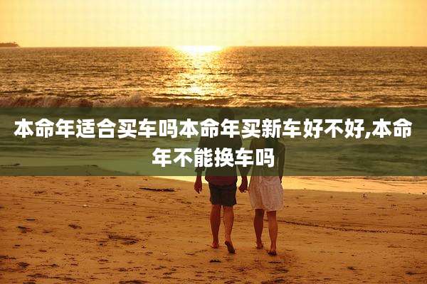 本命年适合买车吗本命年买新车好不好,本命年不能换车吗