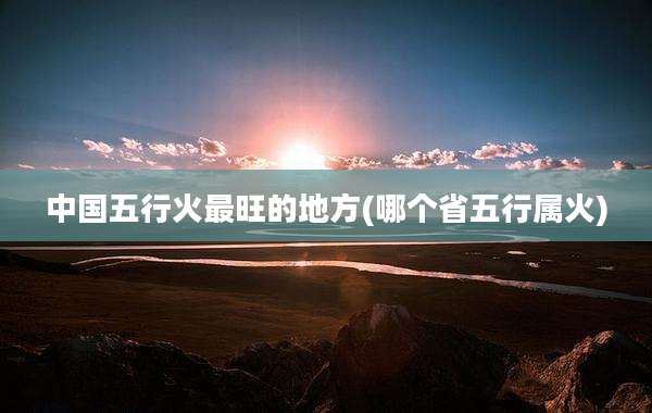 中国五行火最旺的地方(哪个省五行属火)