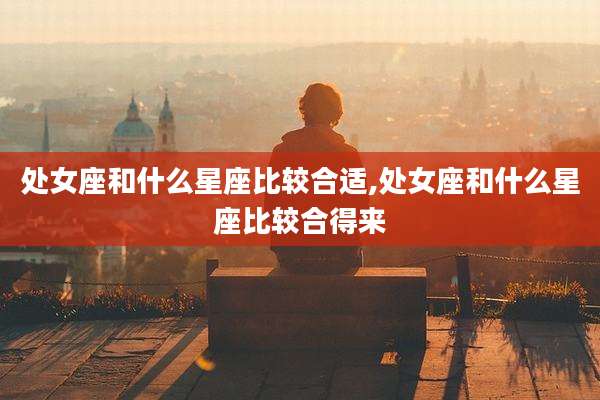 处女座和什么星座比较合适,处女座和什么星座比较合得来