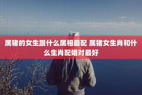 属猪的女生跟什么属相最配 属猪女生肖和什么生肖配婚对最好