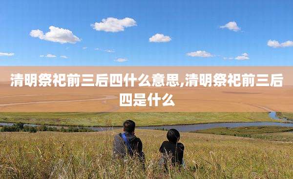 清明祭祀前三后四什么意思,清明祭祀前三后四是什么
