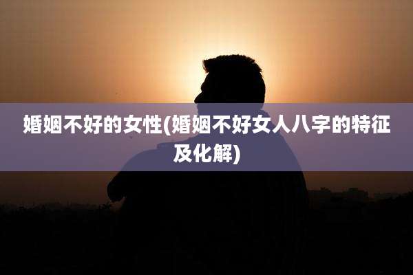 婚姻不好的女性(婚姻不好女人八字的特征及化解)