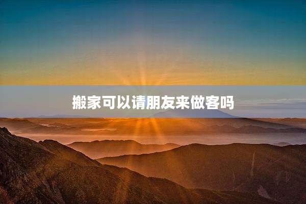 搬家可以请朋友来做客吗