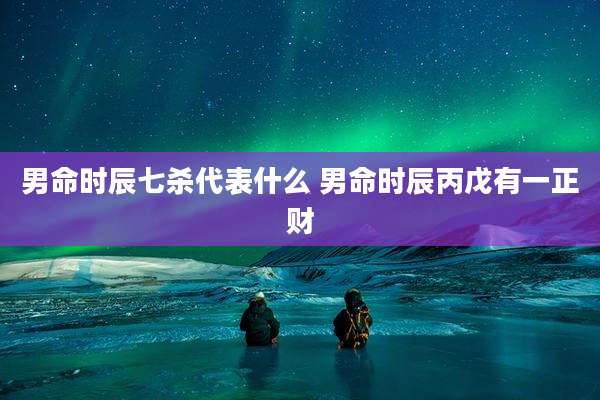 男命时辰七杀代表什么 男命时辰丙戊有一正财