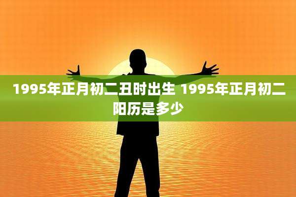 1995年正月初二丑时出生 1995年正月初二阳历是多少