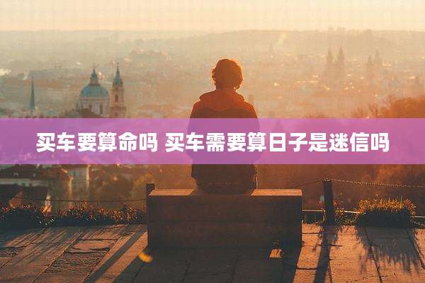 买车要算命吗 买车需要算日子是迷信吗