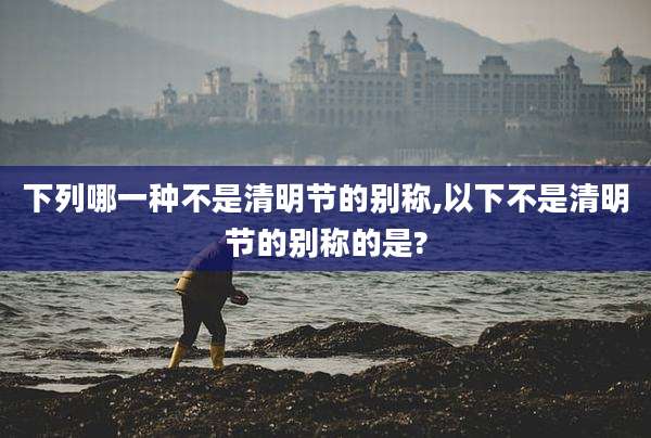 下列哪一种不是清明节的别称,以下不是清明节的别称的是?