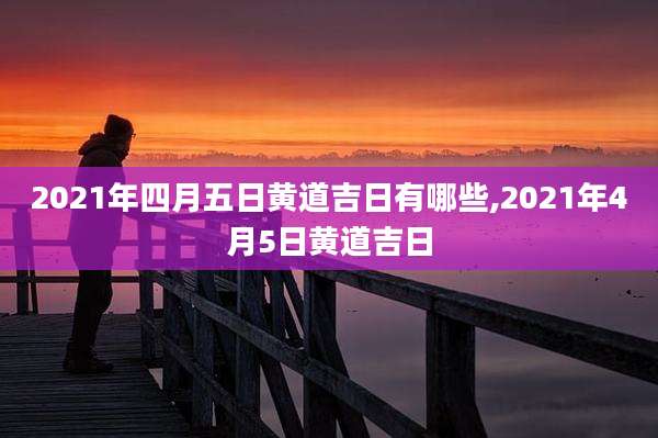 2021年四月五日黄道吉日有哪些,2021年4月5日黄道吉日