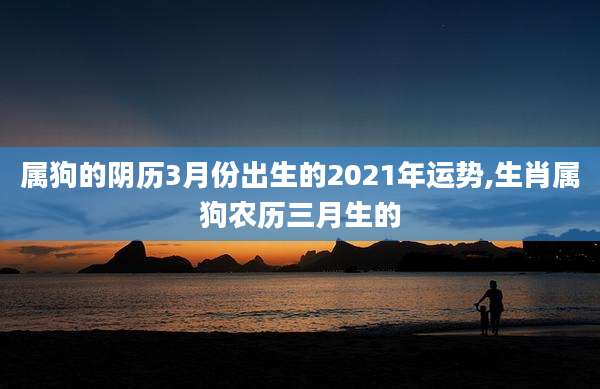 属狗的阴历3月份出生的2021年运势,生肖属狗农历三月生的